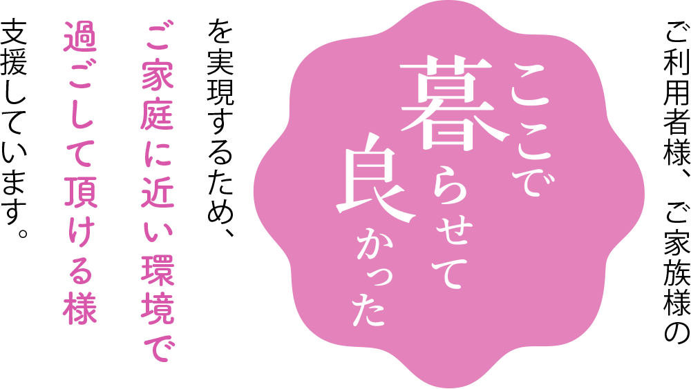 ご利用者様、ご家族様の「ここで暮らせて良かった」を実現するため、ご家庭に近い環境で過ごして頂ける様、支援しています。