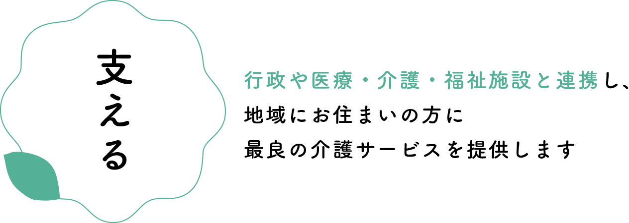 【支える】行政や医療・介護・福祉施設と連携し、地域にお住まいの方に最良の介護サービスを提供します