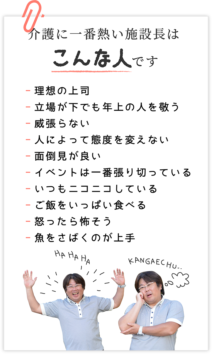 介護に一番熱い施設長はこんな人です -理想の上司　-立場が下でも年上の人を敬う　-威張らない　-人によって態度を変えない　-面倒見が良い　-イベントは一番張り切っている　-いつもニコニコしている　-ご飯をいっぱい食べる　-怒ったら怖そう？　-魚をさばくのが上手