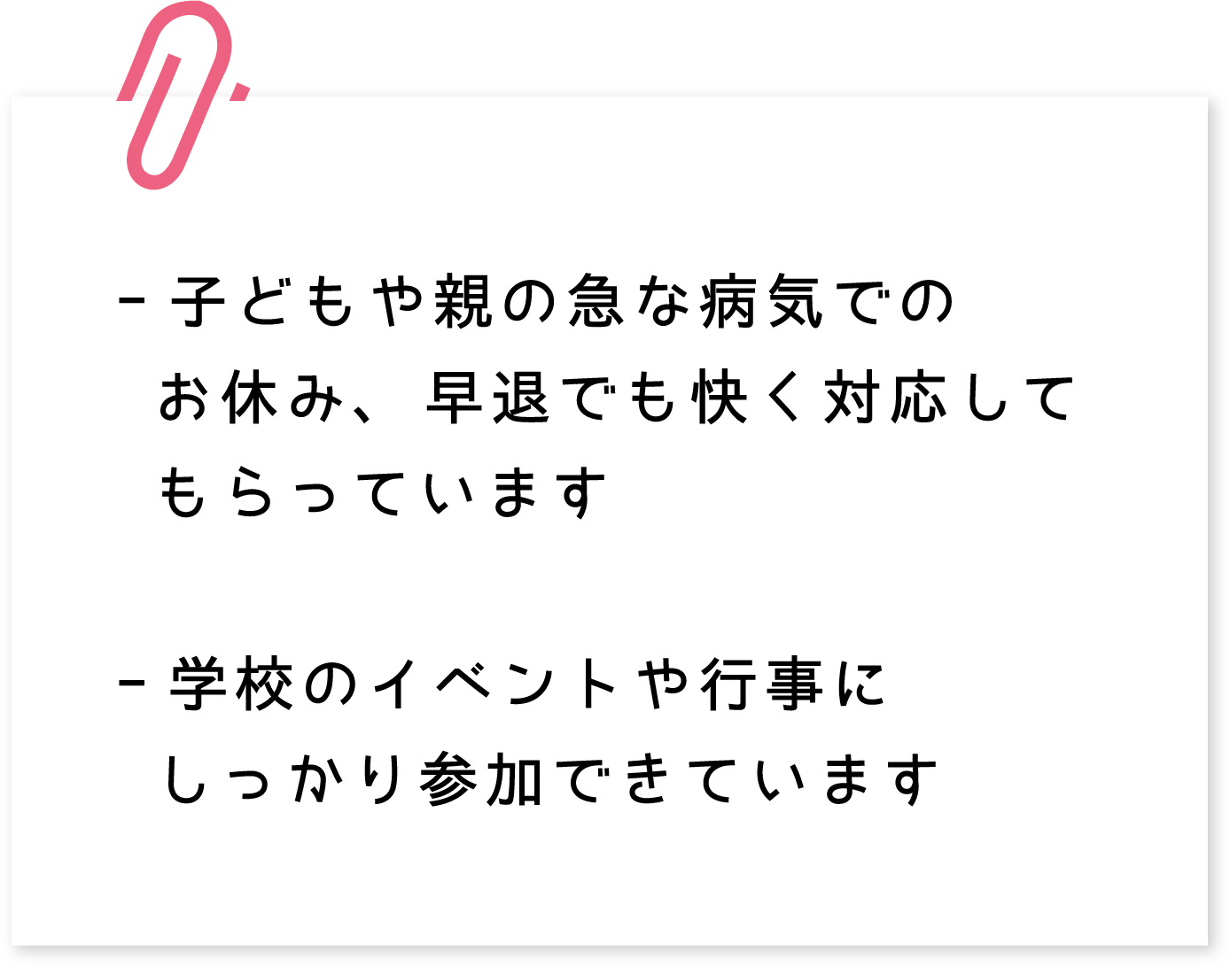 -子どもや親の急な病気でのお休み、早退でも快く対応してもらっています　-学校のイベントや行事にしっかり参加できています