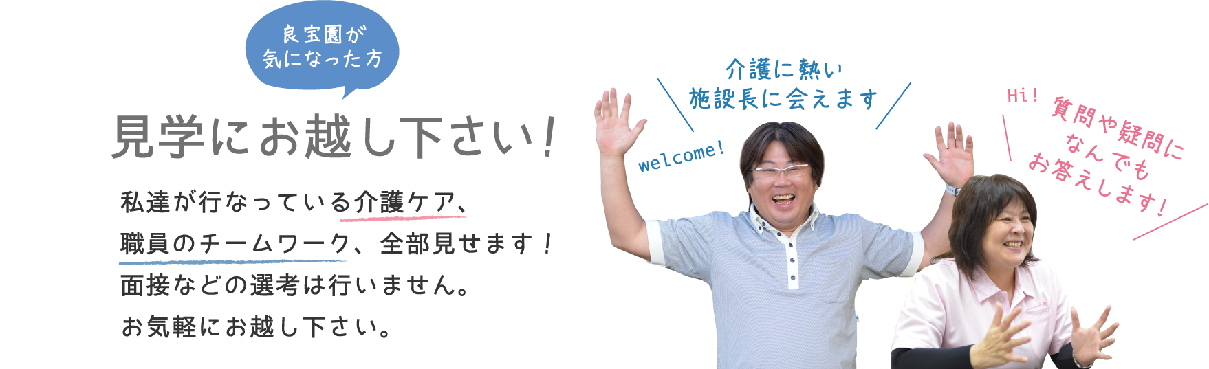 良宝園が気になった方 見学にお越し下さい！私達が行なっている介護ケア、職員のチームワーク、全部見せます！面接などの先行は行いません。お気軽にお越し下さい。welcome! 介護に熱い施設長に会えます Hi! 質問や疑問になんでもお答えします!