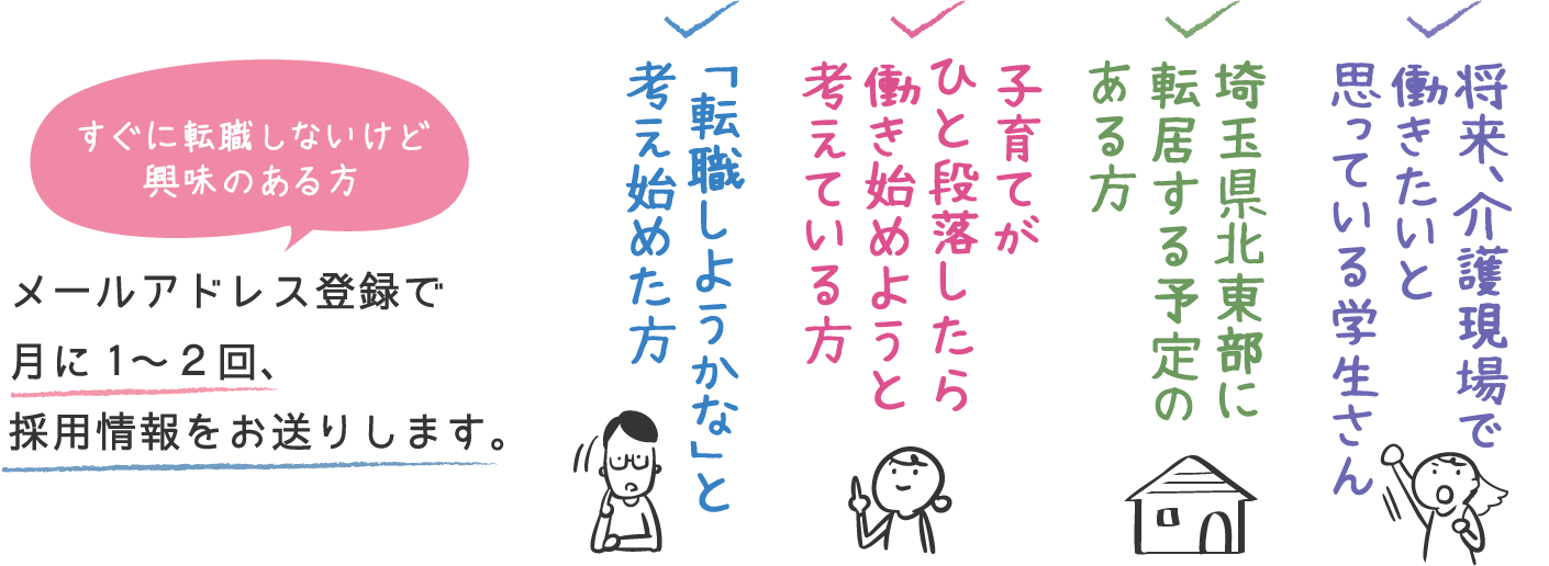 すぐに転職しないけど興味のある方 メールアドレス登録で月に1〜２回、採用情報をお送りします。　将来、介護現場で働きたいと思っている学生さん　埼玉県北東部に転居する予定のある方　子育てがひと段落したら働き始めようと考えている方　転職しようかな」と考え始めた方